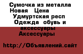 Сумочка из металла Новая › Цена ­ 1 000 - Удмуртская респ. Одежда, обувь и аксессуары » Аксессуары   